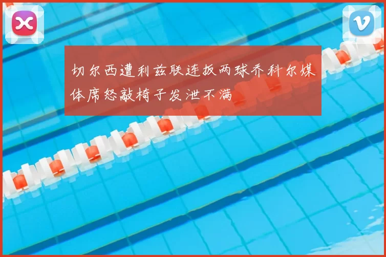 切尔西遭利兹联连扳两球乔科尔媒体席怒敲椅子发泄不满