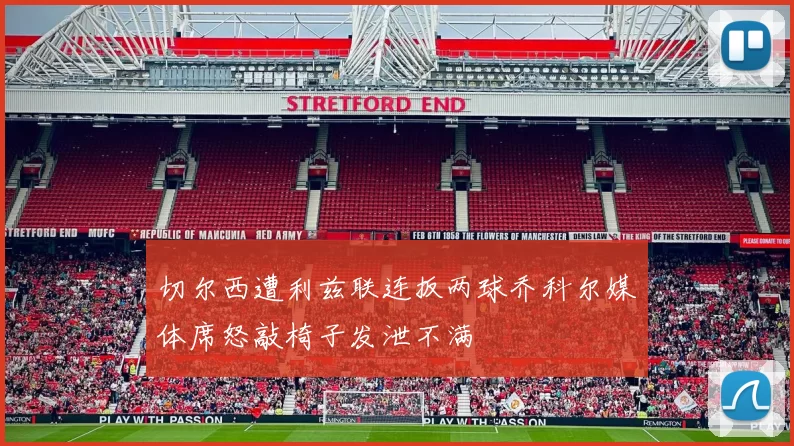 切尔西遭利兹联连扳两球乔科尔媒体席怒敲椅子发泄不满
