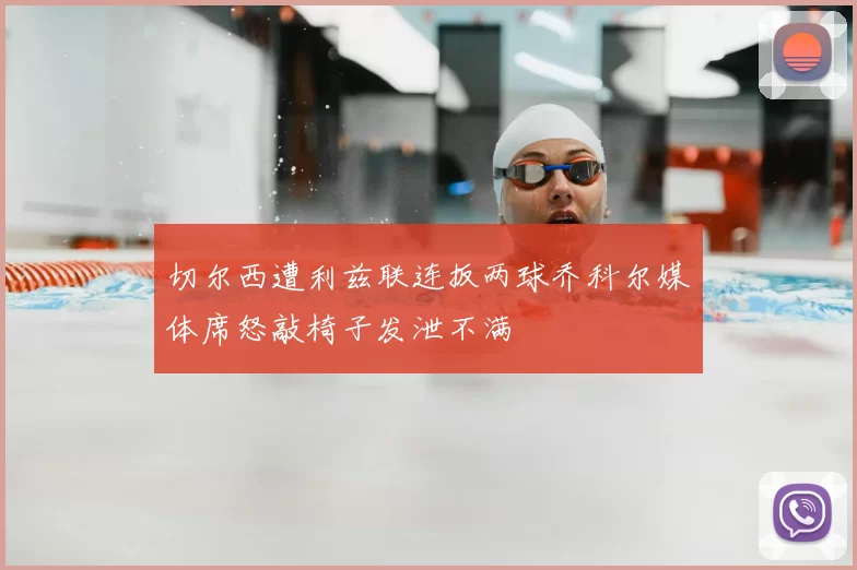切尔西遭利兹联连扳两球乔科尔媒体席怒敲椅子发泄不满