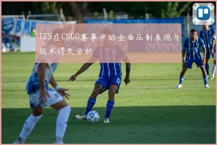 TES在CSGO赛事中的全面压制表现与战术得失分析