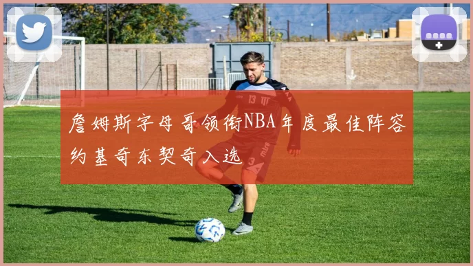 詹姆斯字母哥领衔NBA年度最佳阵容约基奇东契奇入选