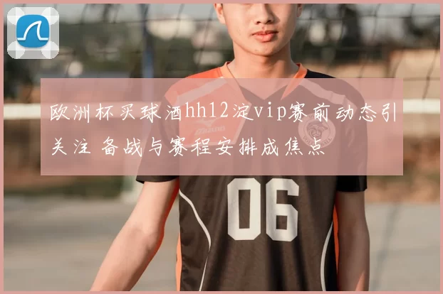 欧洲杯买球酒hh12淀vip赛前动态引关注 备战与赛程安排成焦点