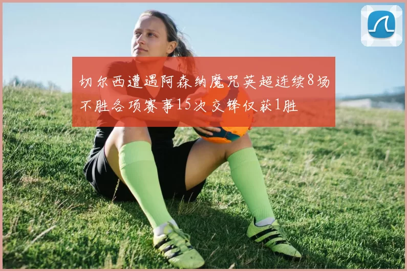 切尔西遭遇阿森纳魔咒英超连续8场不胜各项赛事15次交锋仅获1胜