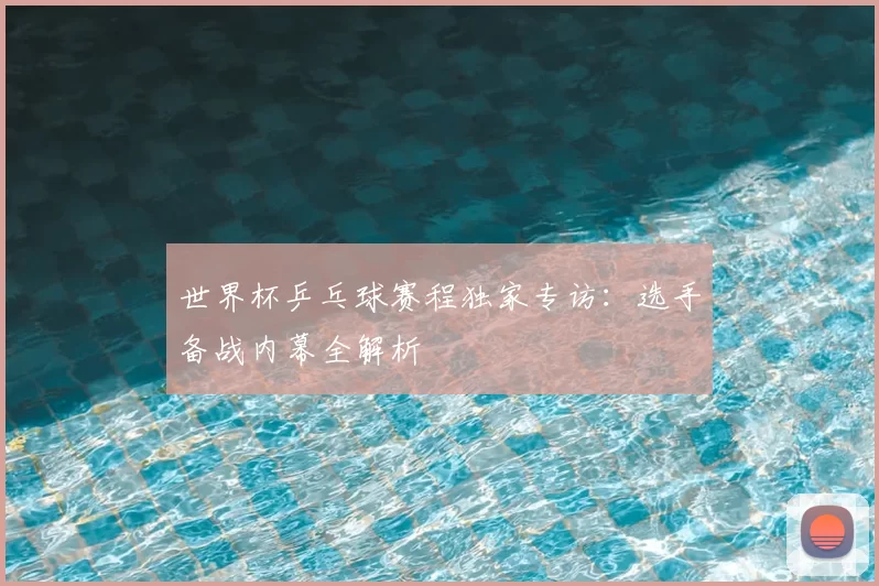 世界杯乒乓球赛程独家专访:选手备战内幕全解析