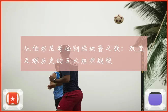 从伯尔尼奇迹到诺坎普之夜:改变足球历史的五大经典战役