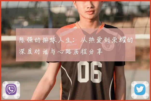 陈强的排球人生:从热爱到荣耀的深度对话与心路历程分享