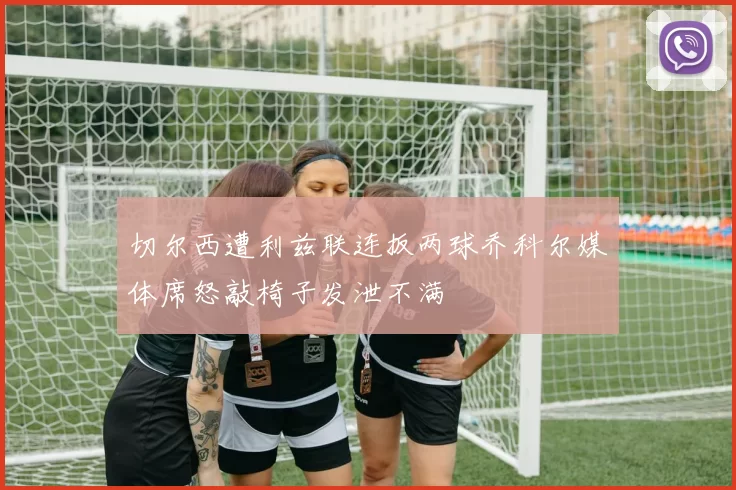 切尔西遭利兹联连扳两球乔科尔媒体席怒敲椅子发泄不满