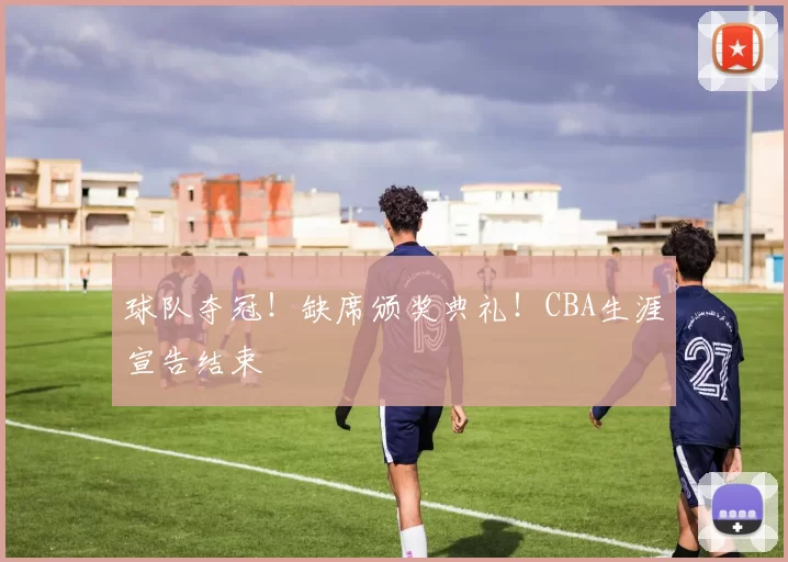 球队夺冠!缺席颁奖典礼!CBA生涯宣告结束