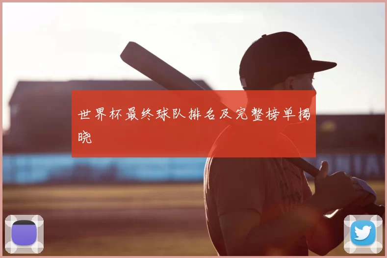 世界杯最终球队排名及完整榜单揭晓