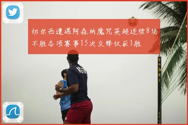切尔西遭遇阿森纳魔咒英超连续8场不胜各项赛事15次交锋仅获1胜