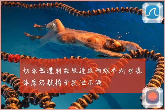 切尔西遭利兹联连扳两球乔科尔媒体席怒敲椅子发泄不满