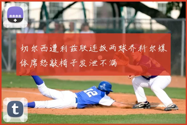 切尔西遭利兹联连扳两球乔科尔媒体席怒敲椅子发泄不满