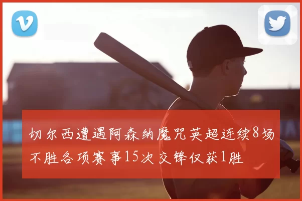切尔西遭遇阿森纳魔咒英超连续8场不胜各项赛事15次交锋仅获1胜