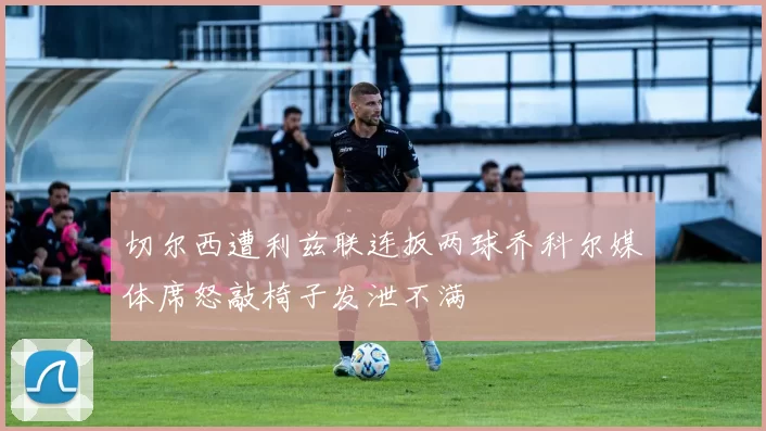 切尔西遭利兹联连扳两球乔科尔媒体席怒敲椅子发泄不满